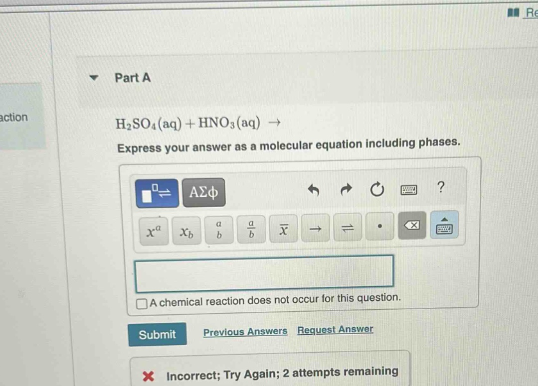 part a\nh₂so₄(aq) + hno₃(aq) →\nexpress your answer as a molecular equation including phases.\na chemical reaction does not occur for this question.\nsubmit\nprevious answers\nrequest answer\nincorrect; try again; 2 attempts remaining