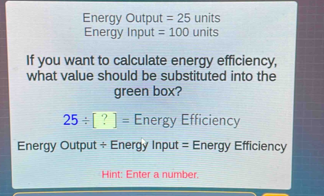 energy output = 25 units\nenergy input = 100 units\nif you want to calculate energy efficiency, what value should be substituted into the green box?\n25 ÷ ? = energy efficiency\nenergy output ÷ energy input = energy efficiency\nhint: enter a number.
