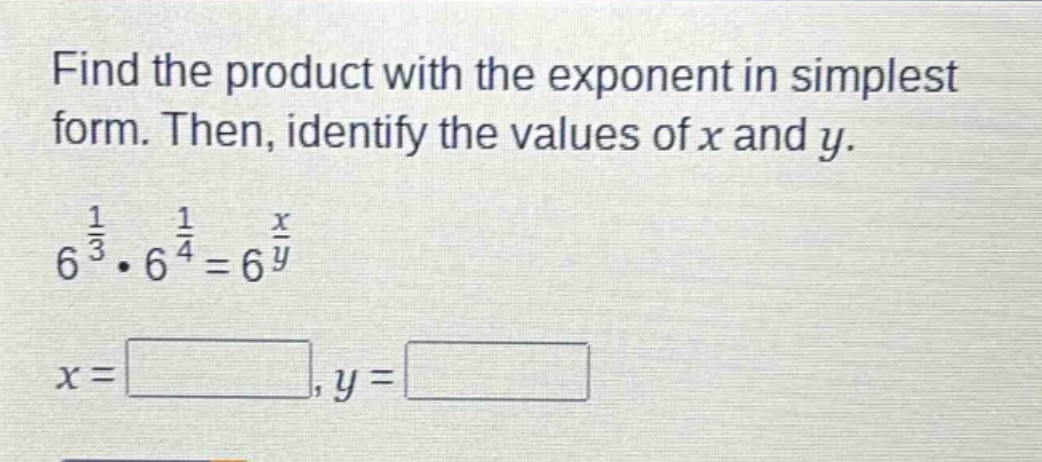 find the product with the exponent in simplest form. then, identify the values of x and y.\n$6^{\frac{1}{3}}cdot6^{\frac{1}{4}} = 6^{\frac{x}{y}}$\n$x=square,y=square$