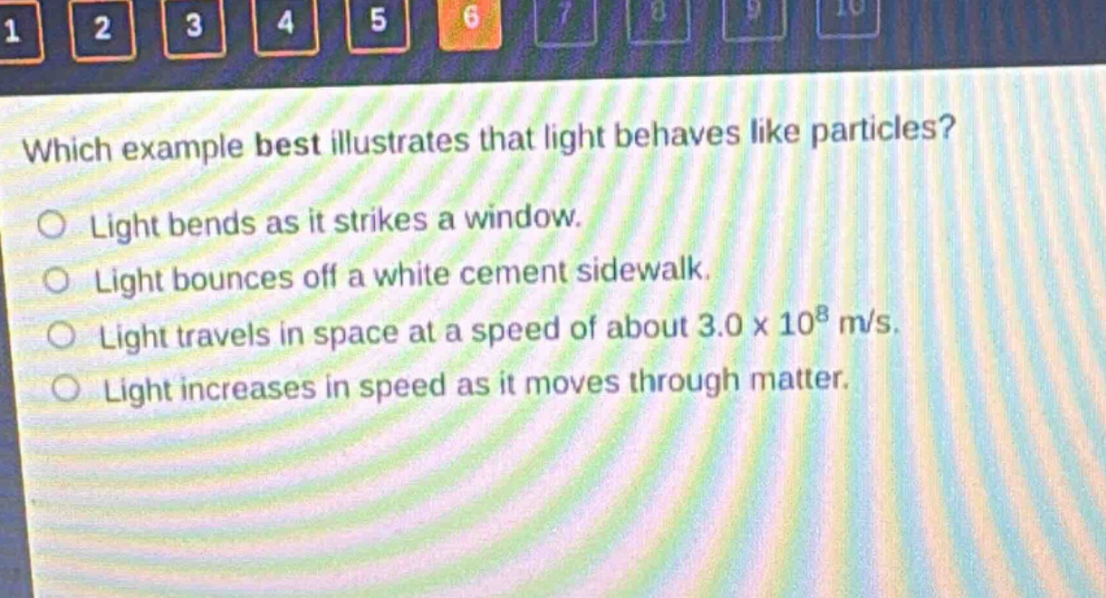 which example best illustrates that light behaves like particles?\nlight bends as it strikes a window.\nlight bounces off a white cement sidewalk.\nlight travels in space at a speed of about 3.0 x 10^8 m/s.\nlight increases in speed as it moves through matter.