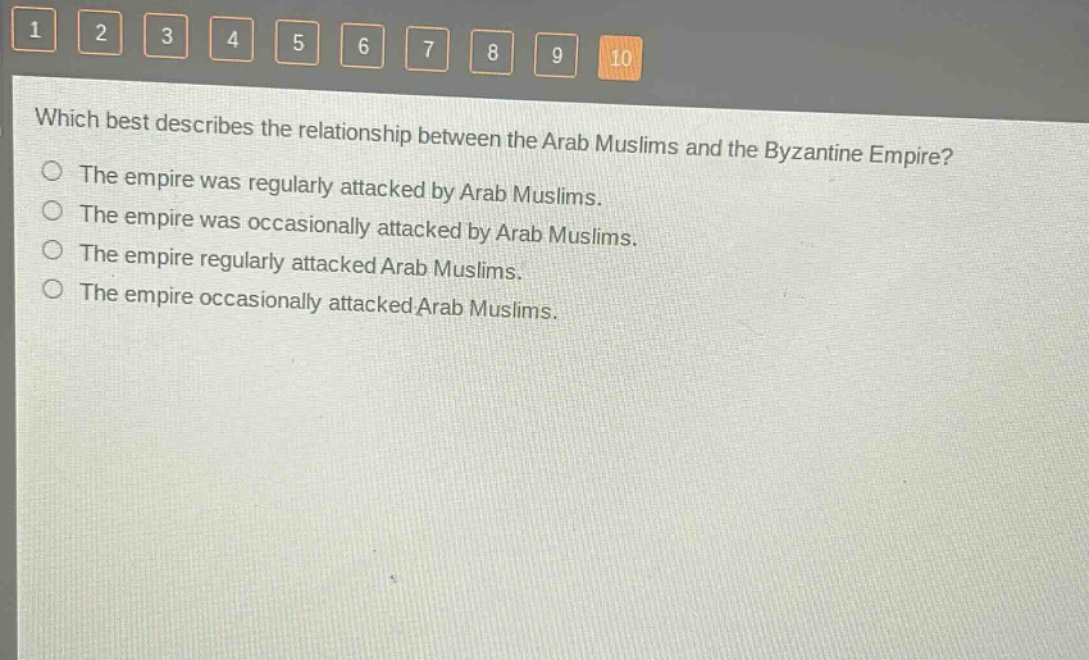 which best describes the relationship between the arab muslims and the byzantine empire?\nthe empire was regularly attacked by arab muslims.\nthe empire was occasionally attacked by arab muslims.\nthe empire regularly attacked arab muslims.\nthe empire occasionally attacked arab muslims.