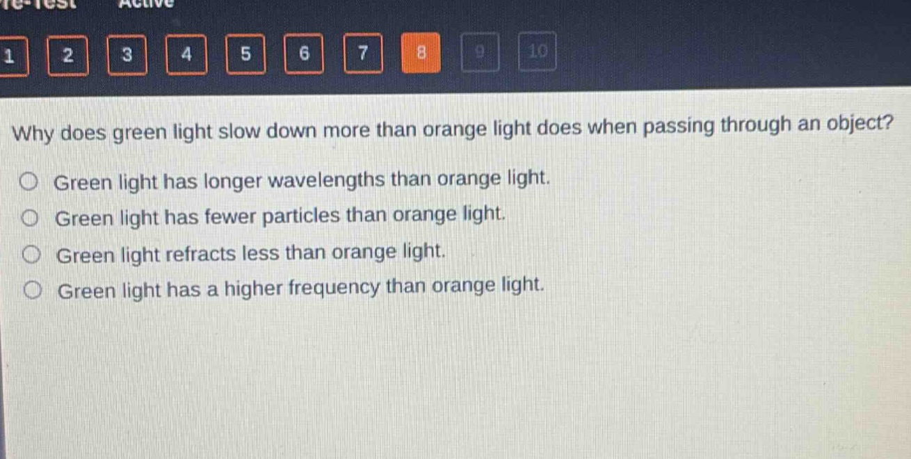 why does green light slow down more than orange light does when passing through an object?\ngreen light has longer wavelengths than orange light.\ngreen light has fewer particles than orange light.\ngreen light refracts less than orange light.\ngreen light has a higher frequency than orange light.