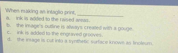 when making an intaglio print, \na. ink is added to the raised areas.\nb. the images outline is always created with a gouge.\nc. ink is added to the engraved grooves.\nd. the image is cut into a synthetic surface known as linoleum.