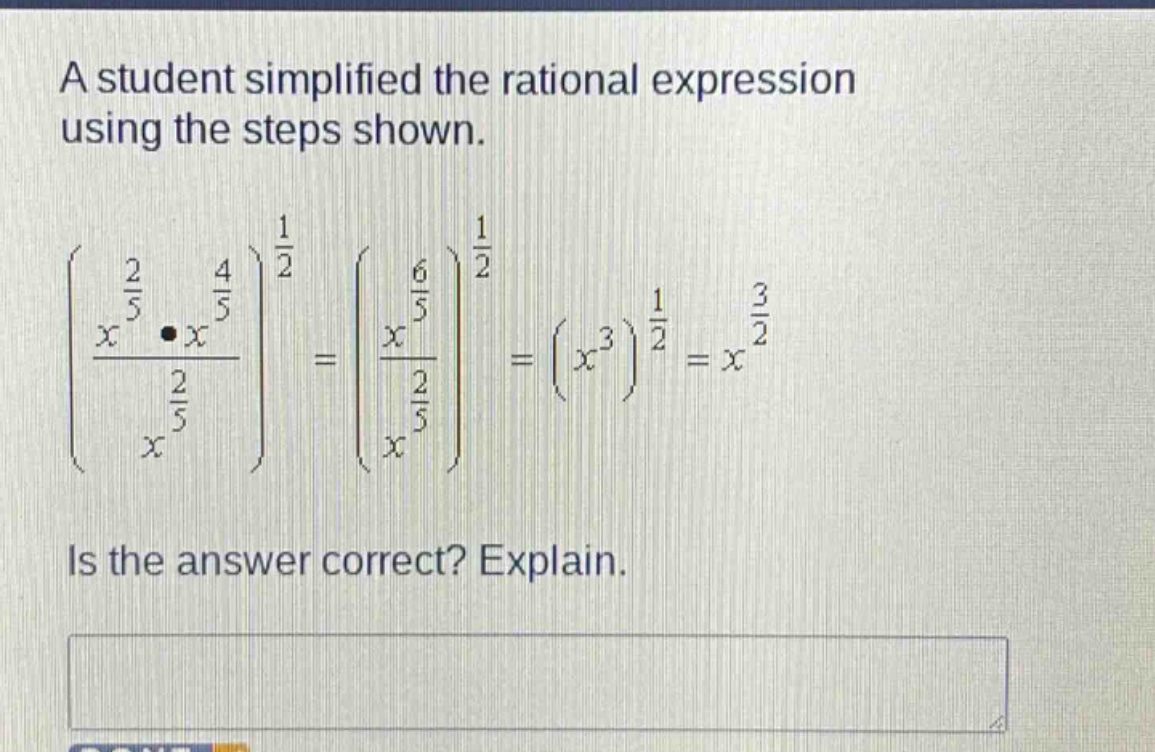 a student simplified the rational expression using the steps shown.\n left(\frac{x^{\frac{2}{5}}cdot x^{\frac{4}{5}}}{x^{\frac{2}{5}}}\right)^{\frac{1}{2}}=left(\frac{x^{\frac{6}{5}}}{x^{\frac{2}{5}}}\right)^{\frac{1}{2}}=(x^{3})^{\frac{1}{2}} = x^{\frac{3}{2}} \nis the answer correct? explain.
