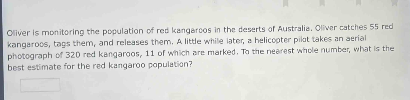 oliver is monitoring the population of red kangaroos in the deserts of australia. oliver catches 55 red kangaroos, tags them, and releases them. a little while later, a helicopter pilot takes an aerial photograph of 320 red kangaroos, 11 of which are marked. to the nearest whole number, what is the best estimate for the red kangaroo population?