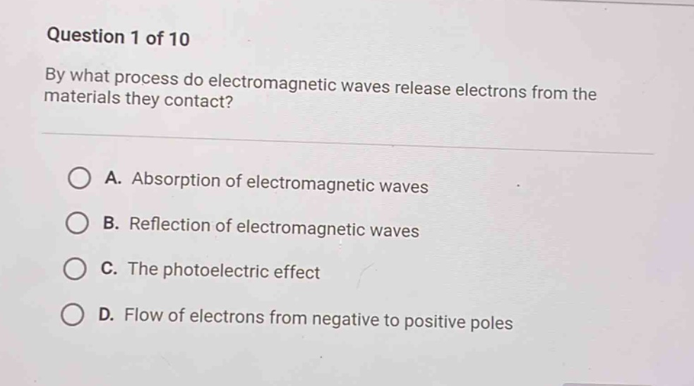 question 1 of 10\nby what process do electromagnetic waves release electrons from the materials they contact?\na. absorption of electromagnetic waves\nb. reflection of electromagnetic waves\nc. the photoelectric effect\nd. flow of electrons from negative to positive poles