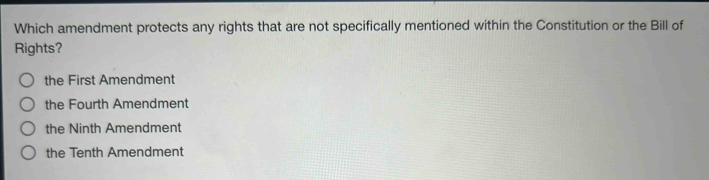 which amendment protects any rights that are not specifically mentioned within the constitution or the bill of rights?\n○ the first amendment\n○ the fourth amendment\n○ the ninth amendment\n○ the tenth amendment
