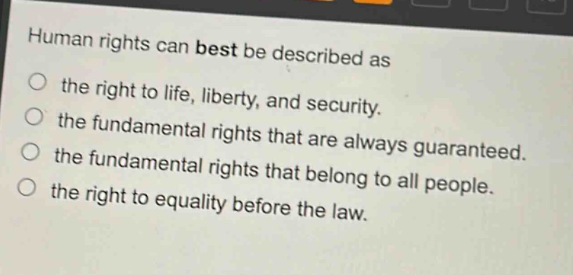 human rights can best be described as\n○ the right to life, liberty, and security.\n○ the fundamental rights that are always guaranteed.\n○ the fundamental rights that belong to all people.\n○ the right to equality before the law.