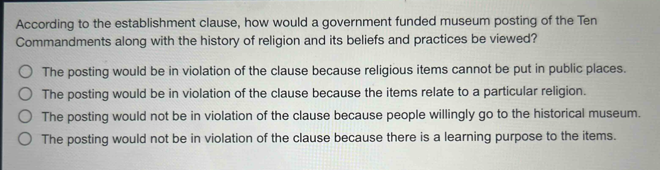 according to the establishment clause, how would a government - funded museum posting of the ten commandments along with the history of religion and its beliefs and practices be viewed?\nthe posting would be in violation of the clause because religious items cannot be put in public places.\nthe posting would be in violation of the clause because the items relate to a particular religion.\nthe posting would not be in violation of the clause because people willingly go to the historical museum.\nthe posting would not be in violation of the clause because there is a learning purpose to the items.