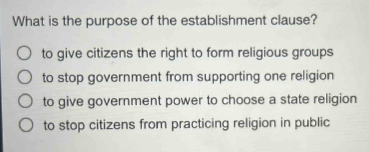 what is the purpose of the establishment clause?\n○ to give citizens the right to form religious groups\n○ to stop government from supporting one religion\n○ to give government power to choose a state religion\n○ to stop citizens from practicing religion in public