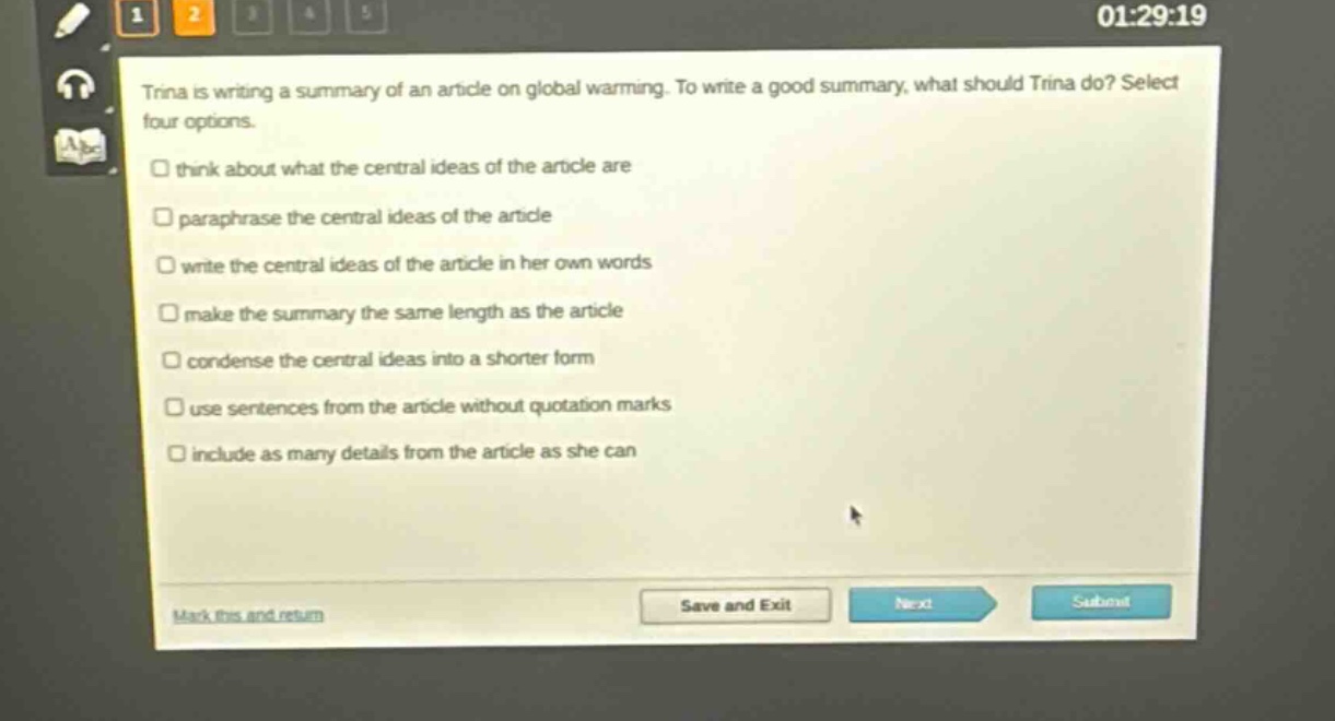 trina is writing a summary of an article on global warming. to write a good summary, what should trina do? select four options.\n□ think about what the central ideas of the article are\n□ paraphrase the central ideas of the article\n□ write the central ideas of the article in her own words\n□ make the summary the same length as the article\n□ condense the central ideas into a shorter form\n□ use sentences from the article without quotation marks\n□ include as many details from the article as she can