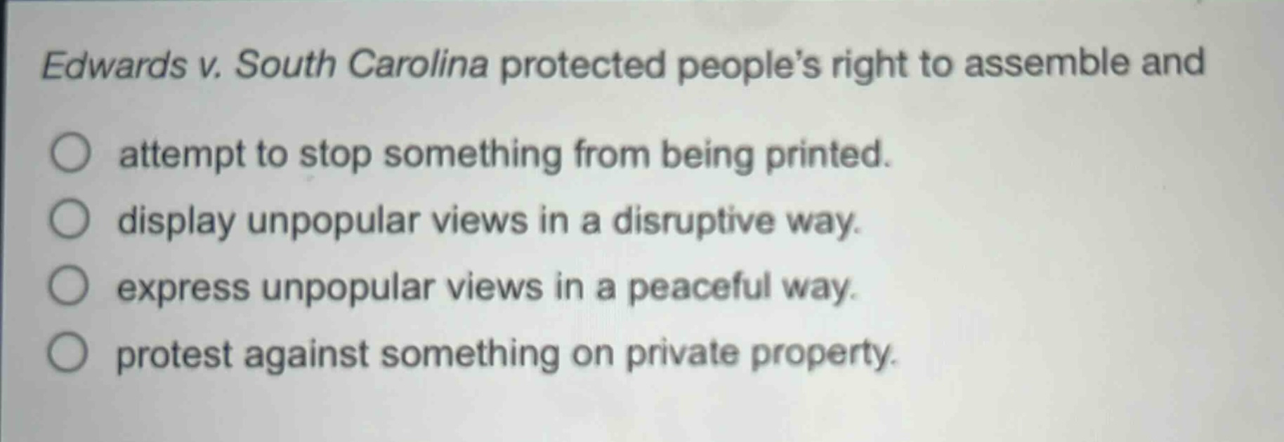 edwards v. south carolina protected peoples right to assemble and\nattempt to stop something from being printed.\ndisplay unpopular views in a disruptive way.\nexpress unpopular views in a peaceful way.\nprotest against something on private property.