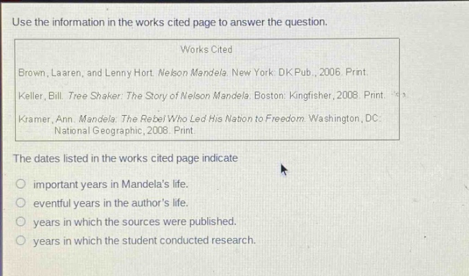 use the information in the works cited page to answer the question.\nworks cited\nbrown, laaren, and lenny hort. nelson mandela. new york: dk pub., 2006. print.\nkeller, bill. tree shaker: the story of nelson mandela. boston: kingfisher, 2008. print.\nkramer, ann. mandela: the rebel who led his nation to freedom. washington, dc: national geographic, 2008. print.\nthe dates listed in the works cited page indicate\n○ important years in mandelas life.\n○ eventful years in the authors life.\n○ years in which the sources were published.\n○ years in which the student conducted research.
