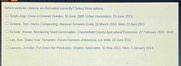 which website citations are formatted correctly? select three options.\n□ singh, ajay: grow a greener garden. 10 june 2009. urban harvesters. 15 june 2013.\n□ greene, tom. home composting. hanover growers guild, 15 march 2010. web. 22 april 2011.\n□ schultz, renee. monitoring seed germination. chesterfield county agricultural extension: 27 february 2010. web.\n□ lee, kim. stake your tomatoes. future farmers of america, n.d. web. 24 june 2012.\n□ lawson, jennifer. put down the pesticides. organic advocates, 31 may 2013. web. 3 january 2014.