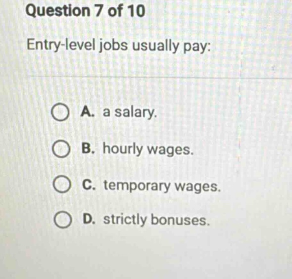 question 7 of 10\nentry - level jobs usually pay:\na. a salary.\nb. hourly wages.\nc. temporary wages.\nd. strictly bonuses.