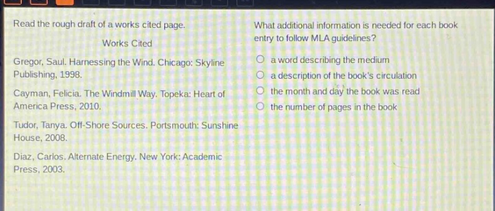 read the rough draft of a works cited page.\nworks cited\ngregor, saul. harnessing the wind. chicago: skyline publishing, 1998.\ncayman, felicia. the windmill way. topeka: heart of america press, 2010.\ntudor, tanya. off - shore sources. portsmouth: sunshine house, 2008.\ndiaz, carlos. alternate energy. new york: academic press, 2003.\nwhat additional information is needed for each book entry to follow mla guidelines?\n- a word describing the medium\n- a description of the books circulation\n- the month and day the book was read\n- the number of pages in the book