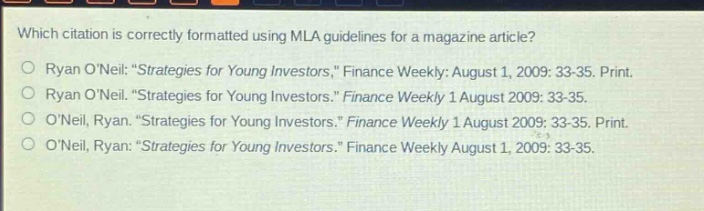 which citation is correctly formatted using mla guidelines for a magazine article?\no ryan oneil: \strategies for young investors,\ finance weekly: august 1, 2009: 33 - 35. print.\no ryan oneil. \strategies for young investors.\ finance weekly 1 august 2009: 33 - 35.\no oneil, ryan. \strategies for young investors.\ finance weekly 1 august 2009: 33 - 35. print.\no oneil, ryan. \strategies for young investors.\ finance weekly august 1, 2009: 33 - 35.