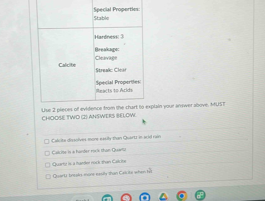 special properties: stable\nhardness: 3\nbreakage: cleavage\nstreak: clear\nspecial properties: reacts to acids\nuse 2 pieces of evidence from the chart to explain your answer above. must choose two (2) answers below.\n□ calcite dissolves more easily than quartz in acid rain\n□ calcite is a harder rock than quartz\n□ quartz is a harder rock than calcite\n□ quartz breaks more easily than calcite when hit