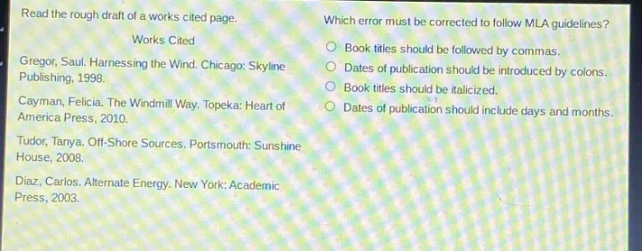 read the rough draft of a works cited page.\nworks cited\ngregor, saul. harnessing the wind. chicago: skyline publishing, 1998.\ncayman, felicia. the windmill way. topeka: heart of america press, 2010.\ntudor, tanya. off - shore sources. portsmouth: sunshine house, 2008.\ndiaz, carlos. alternate energy. new york: academic press, 2003.\nwhich error must be corrected to follow mla guidelines?\nbook titles should be followed by commas.\ndates of publication should be introduced by colons.\nbook titles should be italicized.\ndates of publication should include days and months.