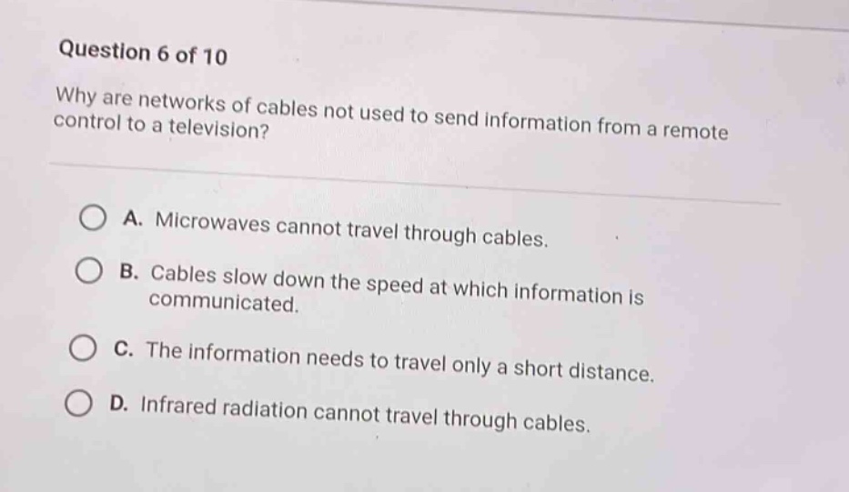 question 6 of 10\nwhy are networks of cables not used to send information from a remote control to a television?\na. microwaves cannot travel through cables.\nb. cables slow down the speed at which information is communicated.\nc. the information needs to travel only a short distance.\nd. infrared radiation cannot travel through cables.