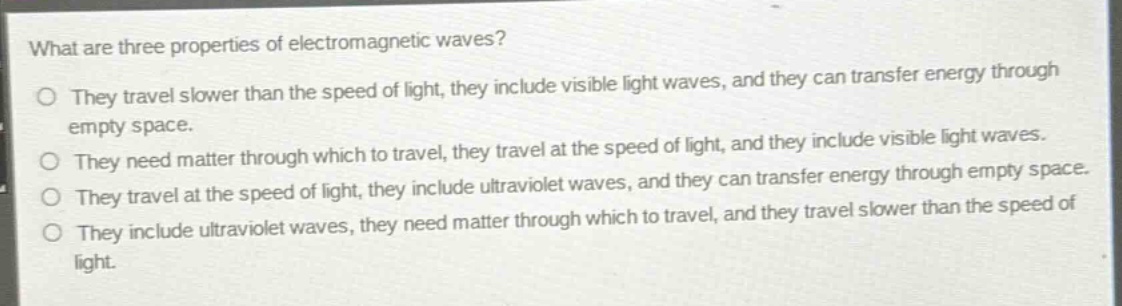 what are three properties of electromagnetic waves?\no they travel slower than the speed of light, they include visible light waves, and they can transfer energy through empty space.\no they need matter through which to travel, they travel at the speed of light, and they include visible light waves.\no they travel at the speed of light, they include ultraviolet waves, and they can transfer energy through empty space.\no they include ultraviolet waves, they need matter through which to travel, and they travel slower than the speed of light.