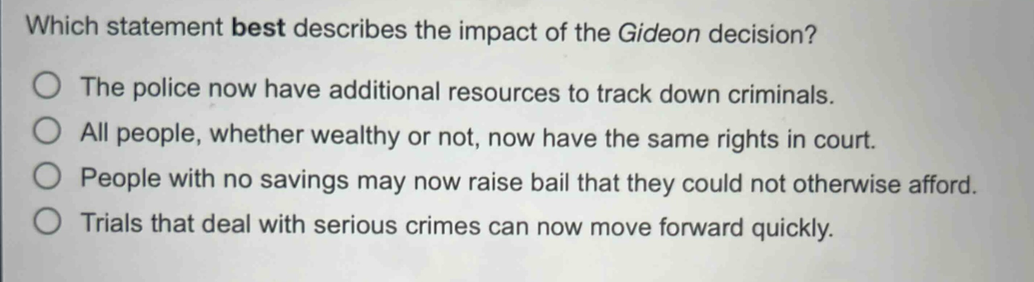 which statement best describes the impact of the gideon decision?\nthe police now have additional resources to track down criminals.\nall people, whether wealthy or not, now have the same rights in court.\npeople with no savings may now raise bail that they could not otherwise afford.\ntrials that deal with serious crimes can now move forward quickly.