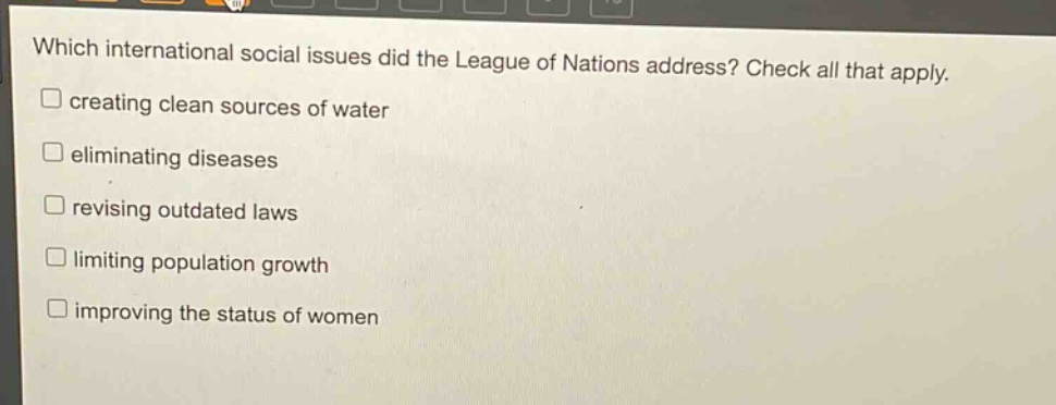which international social issues did the league of nations address? check all that apply. creating clean sources of water eliminating diseases revising outdated laws limiting population growth improving the status of women