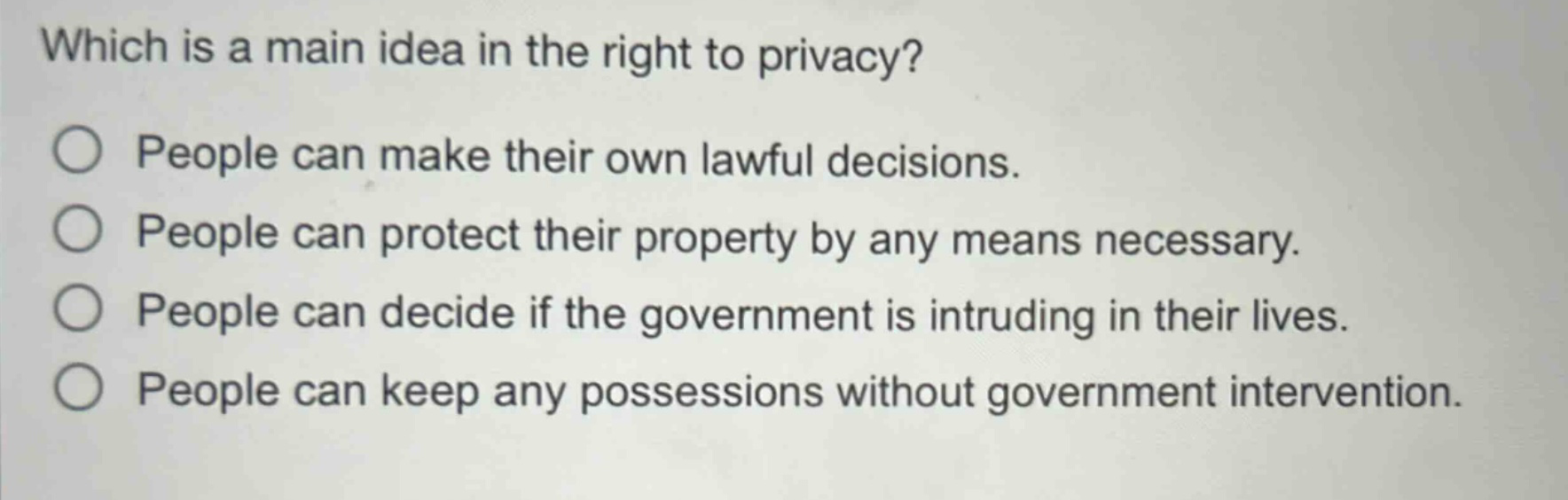 which is a main idea in the right to privacy?\npeople can make their own lawful decisions.\npeople can protect their property by any means necessary.\npeople can decide if the government is intruding in their lives.\npeople can keep any possessions without government intervention.