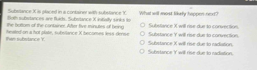 substance x is placed in a container with substance y. both substances are fluids. substance x initially sinks to the bottom of the container. after five minutes of being heated on a hot plate, substance x becomes less dense than substance y. what will most likely happen next? substance x will rise due to convection. substance y will rise due to convection. substance x will rise due to radiation. substance y will rise due to radiation.