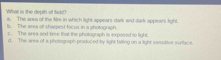 what is the depth of field?\na. the area of the film in which light appears dark and dark appears light.\nb. the area of sharpest focus in a photograph.\nc. the area and time that the photograph is exposed to light.\nd. the area of a photograph produced by light falling on a light - sensitive surface.