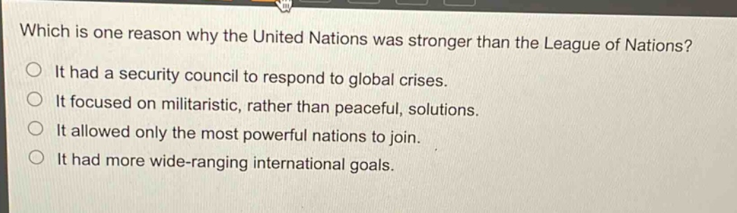 which is one reason why the united nations was stronger than the league of nations?\nit had a security council to respond to global crises.\nit focused on militaristic, rather than peaceful, solutions.\nit allowed only the most powerful nations to join.\nit had more wide - ranging international goals.
