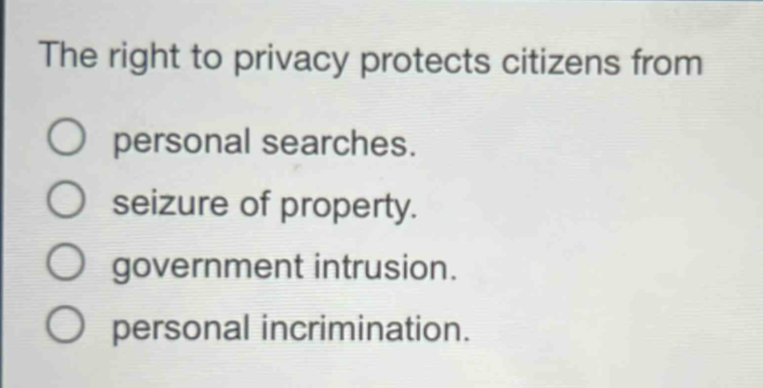 the right to privacy protects citizens from\npersonal searches.\nseizure of property.\ngovernment intrusion.\npersonal incrimination.