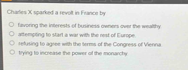charles x sparked a revolt in france by\nfavoring the interests of business owners over the wealthy.\nattempting to start a war with the rest of europe.\nrefusing to agree with the terms of the congress of vienna.\ntrying to increase the power of the monarchy.
