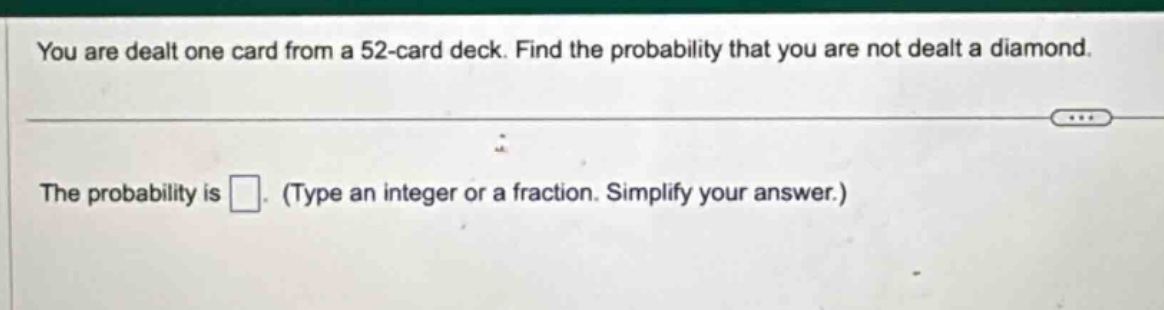 you are dealt one card from a 52 - card deck. find the probability that you are not dealt a diamond.\nthe probability is . (type an integer or a fraction. simplify your answer.)