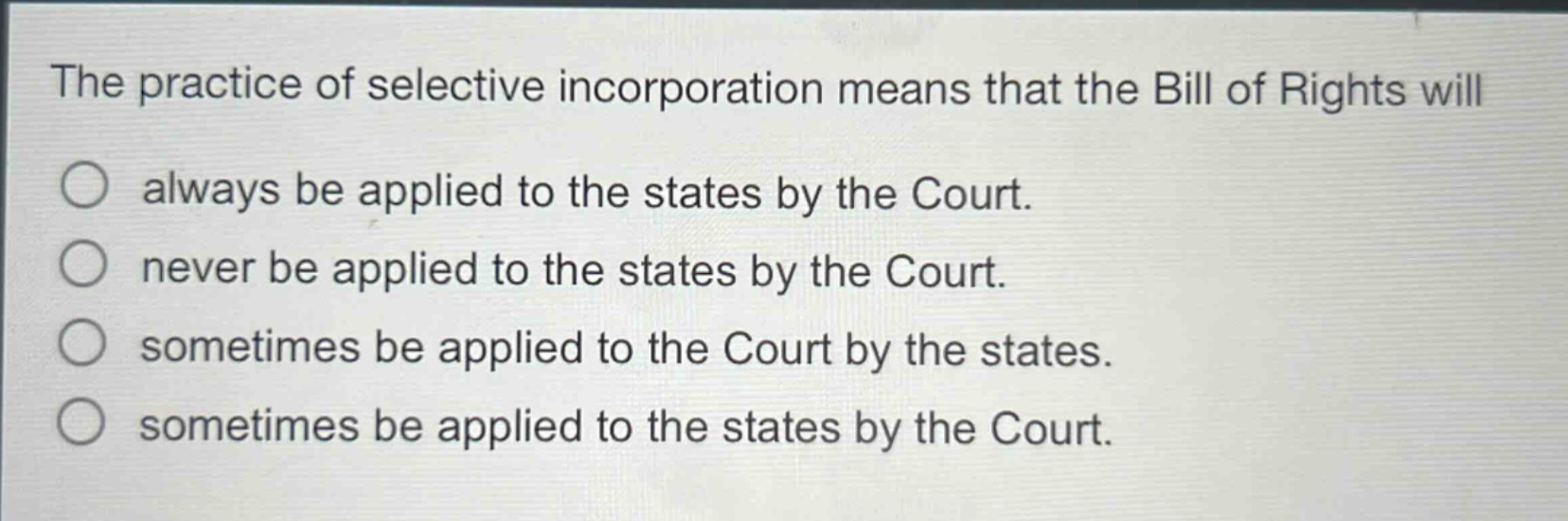 the practice of selective incorporation means that the bill of rights will\nalways be applied to the states by the court.\nnever be applied to the states by the court.\nsometimes be applied to the court by the states.\nsometimes be applied to the states by the court.