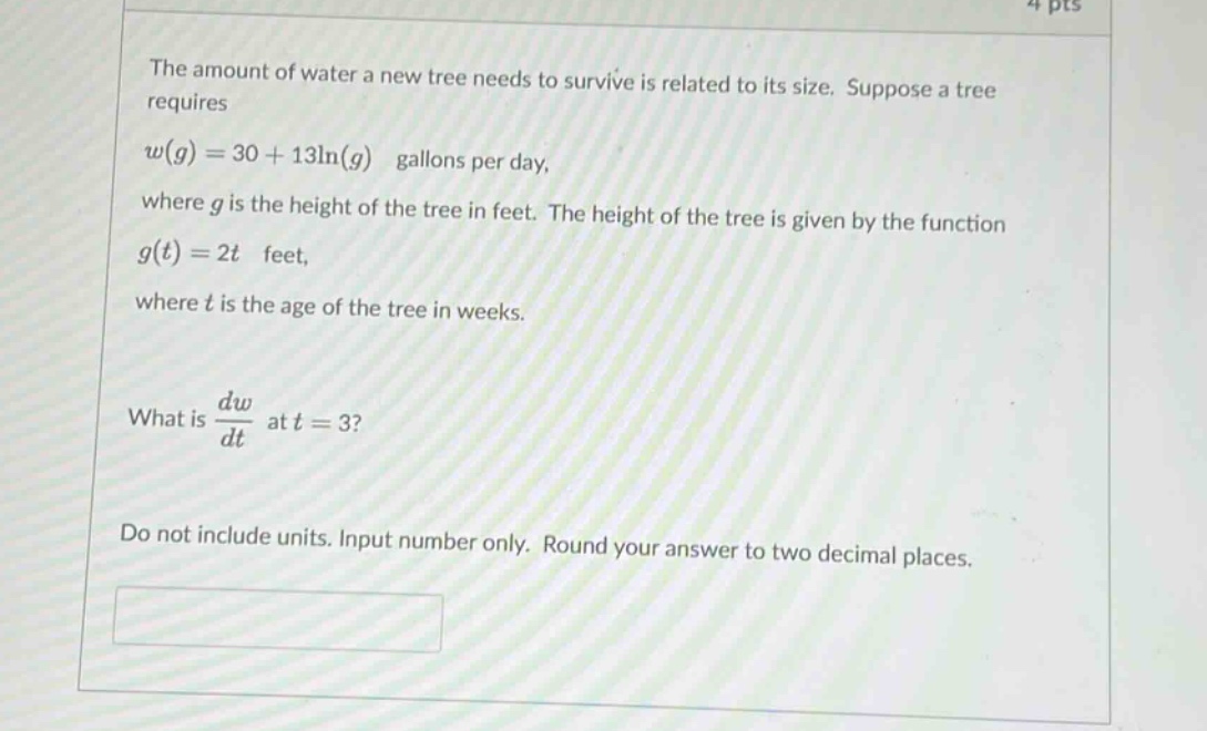 the amount of water a new tree needs to survive is related to its size. suppose a tree requires (w(g)=30 + 13ln(g)) gallons per day, where (g) is the height of the tree in feet. the height of the tree is given by the function (g(t)=2t) feet, where (t) is the age of the tree in weeks. what is (\frac{dw}{dt}) at (t = 3)? do not include units. input number only. round your answer to two decimal places.