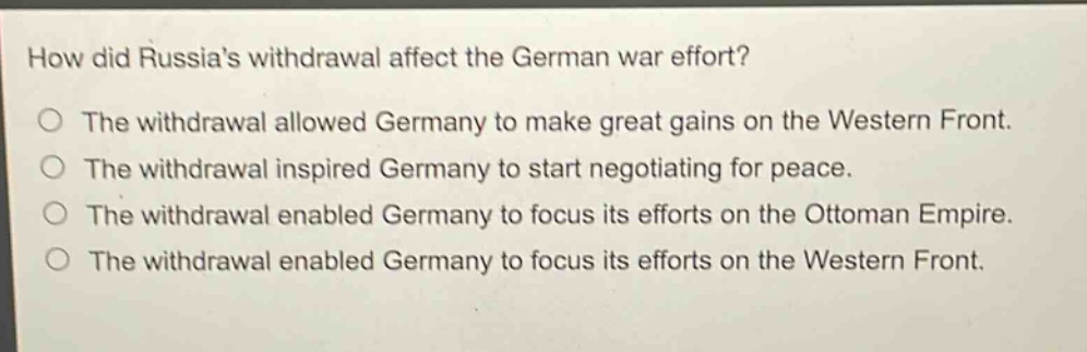 how did russias withdrawal affect the german war effort?\nthe withdrawal allowed germany to make great gains on the western front.\nthe withdrawal inspired germany to start negotiating for peace.\nthe withdrawal enabled germany to focus its efforts on the ottoman empire.\nthe withdrawal enabled germany to focus its efforts on the western front.