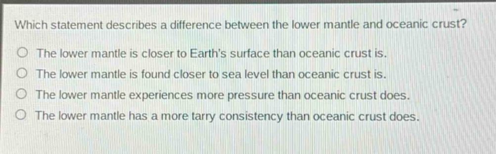 which statement describes a difference between the lower mantle and oceanic crust?\nthe lower mantle is closer to earths surface than oceanic crust is.\nthe lower mantle is found closer to sea level than oceanic crust is.\nthe lower mantle experiences more pressure than oceanic crust does.\nthe lower mantle has a more tarry consistency than oceanic crust does.