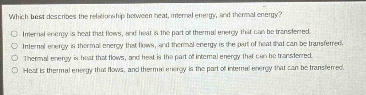 which best describes the relationship between heat, internal energy, and thermal energy?\no internal energy is heat that flows, and heat is the part of thermal energy that can be transferred.\no internal energy is thermal energy that flows, and thermal energy is the part of heat that can be transferred.\no thermal energy is heat that flows, and heat is the part of internal energy that can be transferred.\no heat is thermal energy that flows, and thermal energy is the part of internal energy that can be transferred.