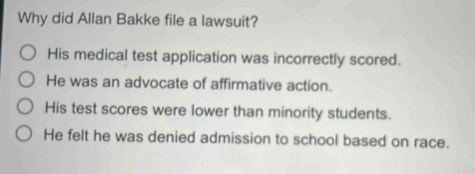 why did allan bakke file a lawsuit?\nhis medical test application was incorrectly scored.\nhe was an advocate of affirmative action.\nhis test scores were lower than minority students.\nhe felt he was denied admission to school based on race.