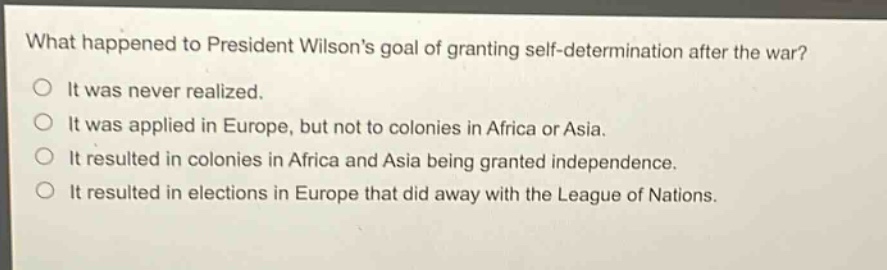 what happened to president wilsons goal of granting self - determination after the war?\no it was never realized.\no it was applied in europe, but not to colonies in africa or asia.\no it resulted in colonies in africa and asia being granted independence.\no it resulted in elections in europe that did away with the league of nations.