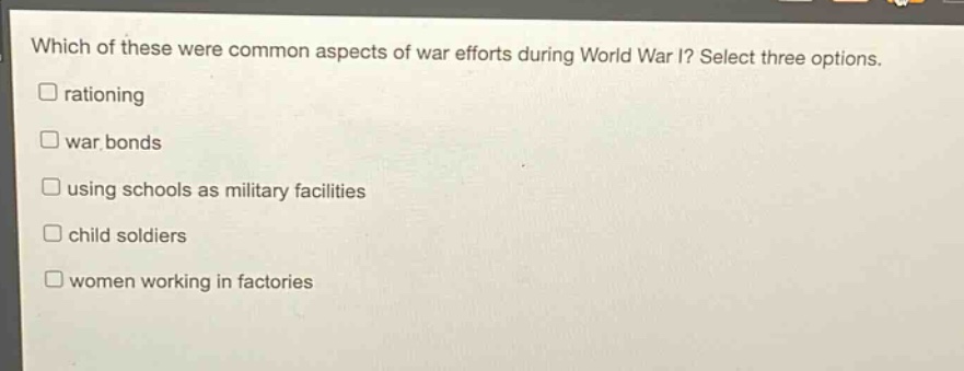 which of these were common aspects of war efforts during world war i? select three options.\nrationing\nwar bonds\nusing schools as military facilities\nchild soldiers\nwomen working in factories
