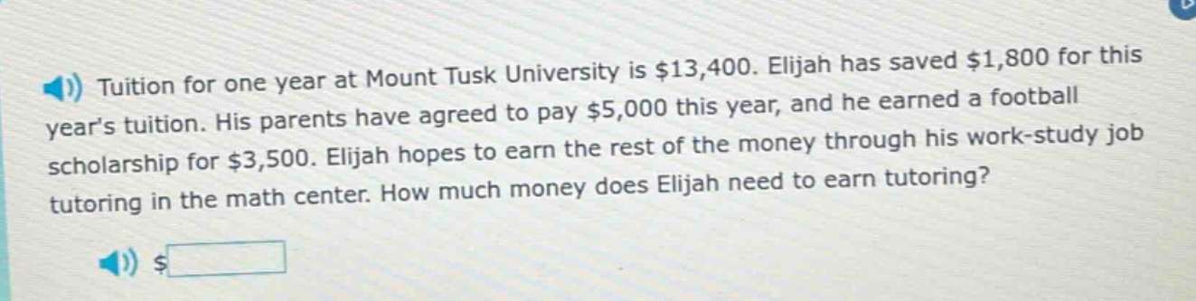tuition for one year at mount tusk university is $13,400. elijah has saved $1,800 for this years tuition. his parents have agreed to pay $5,000 this year, and he earned a football scholarship for $3,500. elijah hopes to earn the rest of the money through his work - study job tutoring in the math center. how much money does elijah need to earn tutoring?