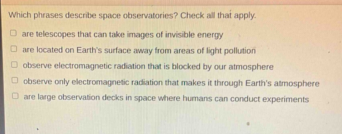 which phrases describe space observatories? check all that apply. are telescopes that can take images of invisible energy are located on earths surface away from areas of light pollution observe electromagnetic radiation that is blocked by our atmosphere observe only electromagnetic radiation that makes it through earths atmosphere are large observation decks in space where humans can conduct experiments