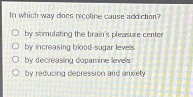 in which way does nicotine cause addiction?\nby stimulating the brains pleasure center\nby increasing blood - sugar levels\nby decreasing dopamine levels\nby reducing depression and anxiety