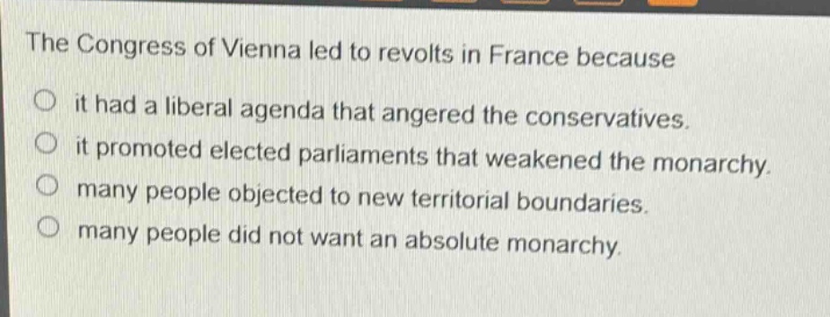 the congress of vienna led to revolts in france because\nit had a liberal agenda that angered the conservatives.\nit promoted elected parliaments that weakened the monarchy.\nmany people objected to new territorial boundaries.\nmany people did not want an absolute monarchy.