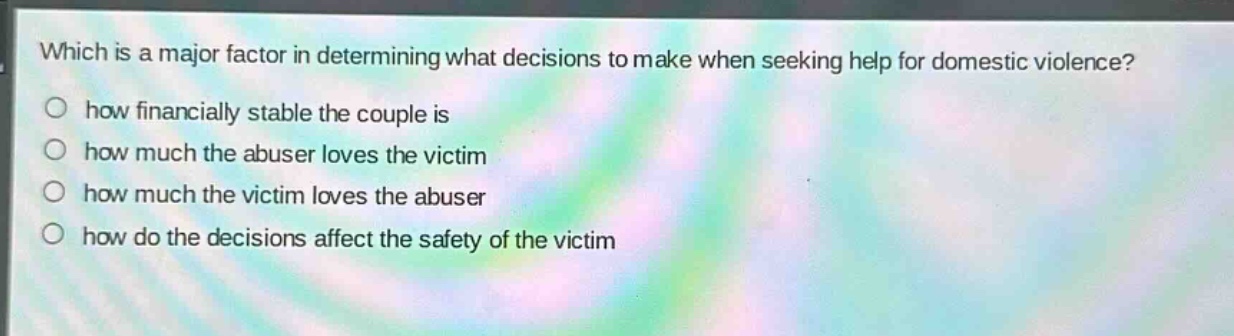 which is a major factor in determining what decisions to make when seeking help for domestic violence?\n○ how financially stable the couple is\n○ how much the abuser loves the victim\n○ how much the victim loves the abuser\n○ how do the decisions affect the safety of the victim