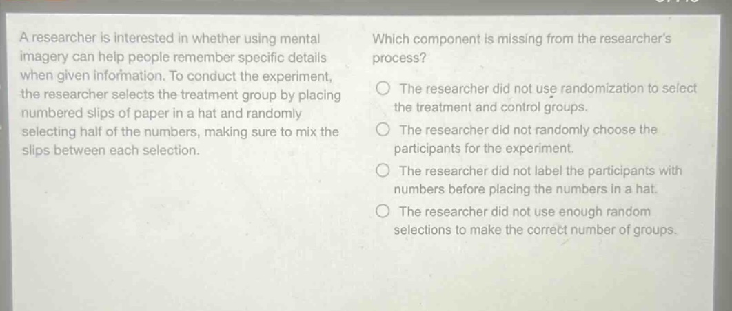 a researcher is interested in whether using mental imagery can help people remember specific details when given information. to conduct the experiment, the researcher selects the treatment group by placing numbered slips of paper in a hat and randomly selecting half of the numbers, making sure to mix the slips between each selection. which component is missing from the researchers process? the researcher did not use randomization to select the treatment and control groups. the researcher did not randomly choose the participants for the experiment. the researcher did not label the participants with numbers before placing the numbers in a hat. the researcher did not use enough random selections to make the correct number of groups.