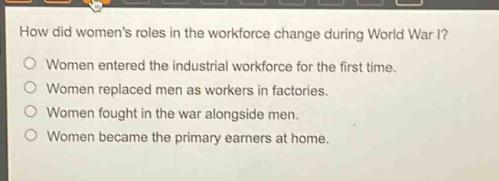 how did womens roles in the workforce change during world war i?\nwomen entered the industrial workforce for the first time.\nwomen replaced men as workers in factories.\nwomen fought in the war alongside men.\nwomen became the primary earners at home.