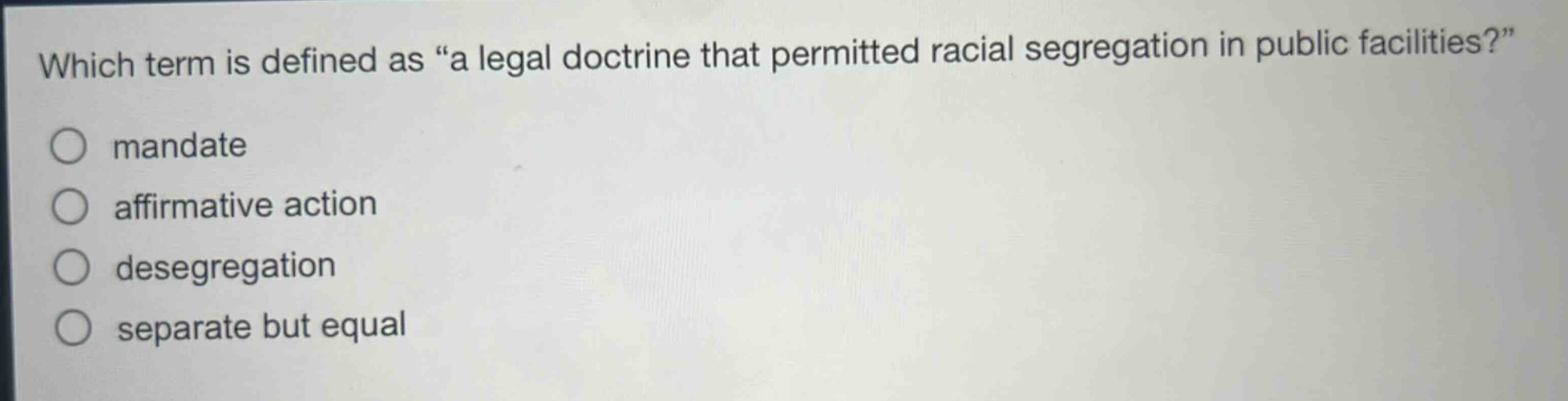 which term is defined as “a legal doctrine that permitted racial segregation in public facilities?”\nmandate\naffirmative action\ndesegregation\nseparate but equal